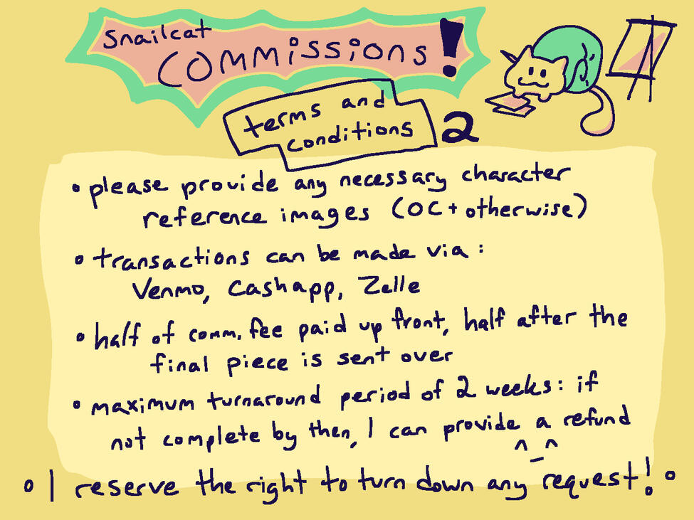 TERMS AND CONDITIONS, 2. please provide any necessary character reference images (OC + otherwise); transactions can be made via: Venmo, Cashapp, Zelle; half of comm. fee paid up front, half after the final piece is sent over; maximum turnaround period of 2